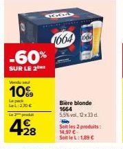 La prod  4€  Vendu sel  10%  Le pack LeL:270 €  -60%  SUR LE 2 ME  +28  GGA  16646  Bière blonde 1664 5,5%vol, 12 x 33 d.  Soit les 2 produits: 14,97 € Soit le L: 1,89 € 