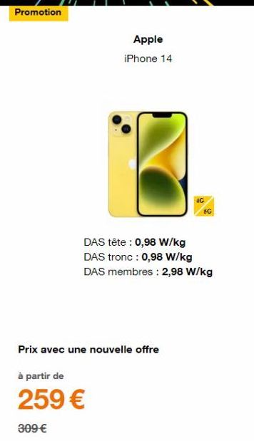 Promotion  Apple  iPhone 14  DAS tête : 0,98 W/kg DAS tronc : 0,98 W/kg DAS membres: 2,98 W/kg  Prix avec une nouvelle offre  à partir de  259 €  309 € 