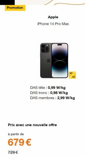 Promotion  Apple iPhone 14 Pro Max  DAS tête : 0,99 W/kg DAS tronc : 0,98 W/kg  DAS membres: 2,99 W/kg  Prix avec une nouvelle offre  à partir de  679 €  729 € 