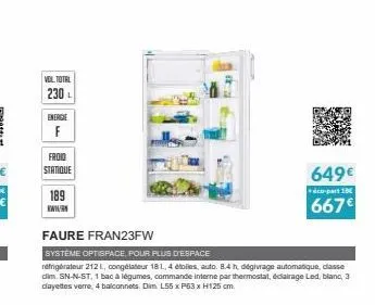 vol total 230 l  energie  froid statique  189  faure fran23fw  systeme optispace, pour plus d'espace  réfrigérateur 2121, congélateur 18 l, 4 étoiles, auto. 8.4 h. dégivrage automatique, classe dim. s