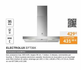 385 M3N  57  09  ENERGIE  C  ELECTROLUX EFT39X  429€  +4-part 2.50  43150 €  ELEGANCE DISCRÈTE!  box, puissance max. 600 m3/h, largeur 90 cm, 1 moteur, 2 vitesses, commandes par touches, 3 filtres à g