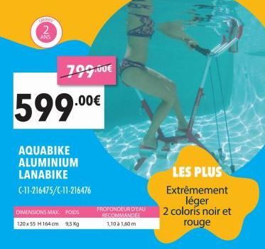 GRAND  2  ANS  799.00€  DIMENSIONS MAX. POIDS  120 x 55 H164 cm 9,5 Kg  599.00€  AQUABIKE ALUMINIUM LANABIKE  C-11-216475/C-11-216476  PROFONDEUR D'EAU RECOMMANDEE  1,10 à 1,60 m  LES PLUS Extrêmement