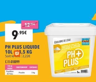 9.95  .95€  PH PLUS LIQUIDE 10L 3,5 KG  Soit le: 2,22€  C-11-010099  TYPE TONGHENT CHENANCE  PRODAT  Poudre  5kg  Equilibre de l'eau  ÉQUILIBRE DE L'EAU  TAL DE P JUN BADE  PH+ PLUS  FIONES  