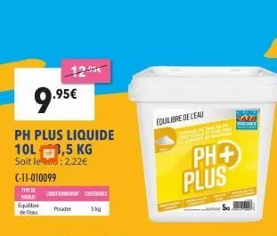 9.95  .95€  ph plus liquide 10l 3,5 kg  soit le: 2,22€  c-11-010099  type tonghent chenance  prodat  poudre  5kg  equilibre de l'eau  équilibre de l'eau  tal de p jun bade  ph+ plus  fiones  