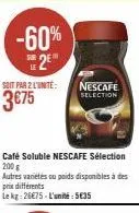 -60% 2  soit par 2 l'unité:  3€75  café soluble nescafe sélection 200 g  nescafe selection  autres variétés ou poids disponibles à des prix différents  le kg: 26€75-l'anit: 5€35 