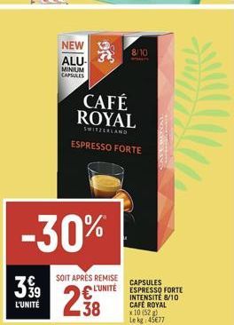 3 9⁹9  L'UNITÉ  -30%  NEW ALU- MINIUM CAPSULES  SOIT APRÉS REMISE L'UNITÉ  238  96  CAFÉ ROYAL  SWITZERLAND  ESPRESSO FORTE  8/10  CAPSULES ESPRESSO FORTE INTENSITE 8/10 CAFÉ ROYAL x 10 (52 g) Le kg: 