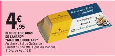 ,95  BLOC DE FOIE GRAS DE CANARD "MAISTRES OCCITANS"  Au choix: Sel de Guérande, Piment d'Espelette, Figue ou Mangue 110 g. Le kg: 45 €  MASERE TRAN  MAITRES DOCTINE  Il était une FOIE.... ... L'Apéri