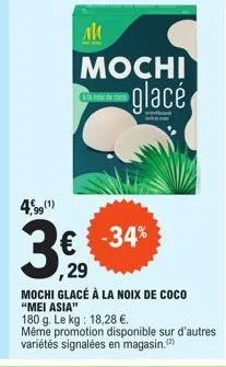 am  mochi glacé  4,99 (1)  € -34% ,29 mochi glacé à la noix de coco "mei asia"  3€  180 g. le kg: 18,28 €.  même promotion disponible sur d'autres variétés signalées en magasin. (2) 