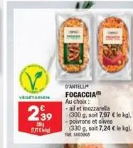 vegetarien  d'antelli focaccia au choix: -ail et mozzarella  239 (300 g, soit 7,97 € le ka).  100  - poivrons et olives (330 g, soit 7,24 € le kg). net 5003968  0737 