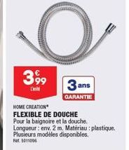 O  3 ans  GARANTIE  3,99  L  HOME CREATION  FLEXIBLE DE DOUCHE  Pour la baignoire et la douche.  Longueur: env. 2 m. Matériau : plastique. Plusieurs modèles disponibles. Ret 5011006 