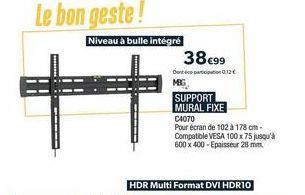 Le bon geste!  Niveau à bulle intégré  Ħ  38€99  Dont participation 0,12€ MBG  SUPPORT MURAL FIXE  C4070  Pour écran de 102 à 178 cm-Compatible VESA 100 x 75 jusqu'à 600 x 400-Epaisseur 28 mm.  HDR Mu