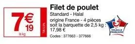 7⁰0  sesm  filet de poulet standard - halal  origine france - 4 pièces soit la barquette de 2,5 kg: 17,98 €  codes: 377663-377666  volaille francaise 