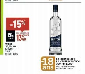 15%  L'UNITE  -15%  SOIT APRES REMISE  CUNITE  1360  VODKA 37,5% VOL. ERISTOFF 70 cl Le litre 19443  ERISTOFF  18  ans  LA LOI INTERDIT LA VENTE D'ALCOOL AUX MINEURS DES CONTROLES SONT REALISES EN CAI