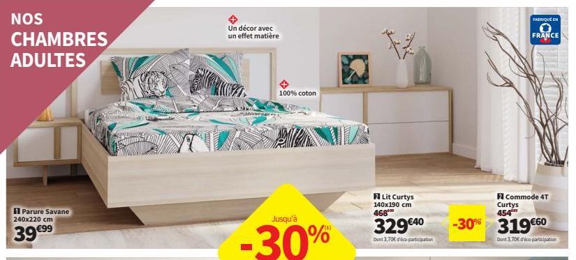 NOS  CHAMBRES ADULTES  Parure Savane 240x220 cm  39 €99  Un décor avec un effet matière  Jusqu'à  -30%  100% coton  Lit Curtys 140x190 cm 468  329€40  Dont 3,70€ d'éco participation  -30%  FABRIQUÉ EN