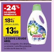 1845  -24%  DE REMISE IMMEDIATE  Soit le 1961)  1399  SotleL: 63661  LESSIVE LIQUIDE ARIEL  active, unstoppable, ultra detachant ou édatante extra fibre protectrice Le bidon de 44 doses de 2.2L  ARIEL