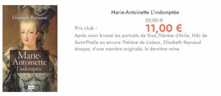 Elisabeth Reynaud  Marie-Antoinette l'indomptée  Archipel  Marie-Antoinette L'indomptée  22,00 €  11,00 €  Prix club :  Après avoir brossé les portraits de Sissi, Thérèse d'Avila, Niki de Saint-Phalle