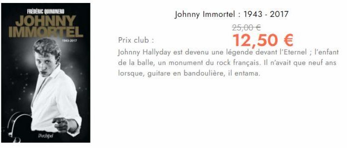 FRÉDÉRIC QUINONERO  JOHNNY IMMORTEL  Archipel  1903-2017  Johnny Immortel: 1943 - 2017  25,00 €  Prix club :  12,50 €  Johnny Hallyday est devenu une légende devant l'Eternel; l'enfant de la balle, un