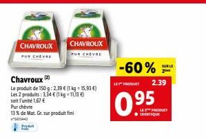 CHAVROUX  PUR CHEVRE  13 % de Mat. Gr. sur produit fini  1443  Produ  fran  Chavroux (2)  Le produit de 150 g: 2.39 € (1 kg = 15,93 €) Les 2 produits: 3,34 € (1 kg-1113 €)  soit l'unité 1,67 €  Pur ch