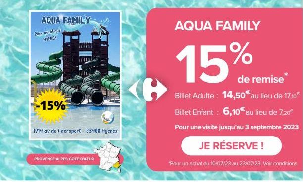 AQUA FAMILY  Parc aquatique HYERES  -15%  1914 av de l'aéroport - 83400 Hyères  PROVENCE-ALPES-CÔTE-D'AZUR  AQUA FAMILY  15%  de remise  Billet Adulte: 14,50€ au lieu de 17,10€ Billet Enfant : 6,10€ a