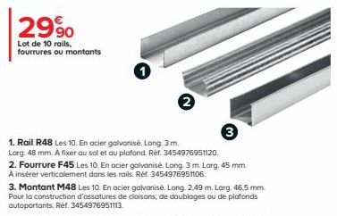 2990  Lot de 10 rails,  fourrures ou montants  3  1. Rail R48 Les 10. En acier galvanisé. Long. 3 m.  Larg. 48 mm. A fixer au sol et au plafond. Réf. 3454976951120.  2. Fourrure F45 Les 10. En acier g