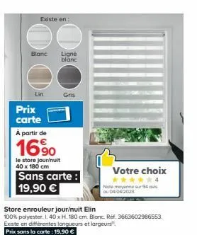 existe en:  blanc  lin  prix  carte  à partir de  16%  ligné blanc  gris  le store jour/nuit 40 x 180 cm  sans carte: 19,90 €  store enrouleur jour/nuit elin  100% polyester. l. 40 x h. 180 cm. blanc.