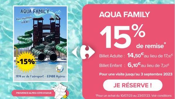 AQUA FAMILY  Parc aquatique HYERES  -15%  1914 av de l'aéroport - 83400 Hyères  PROVENCE-ALPES-CÔTE-D'AZUR  AQUA FAMILY  15%  de remise  Billet Adulte: 14,50€ au lieu de 17,10€ Billet Enfant : 6,10€ a