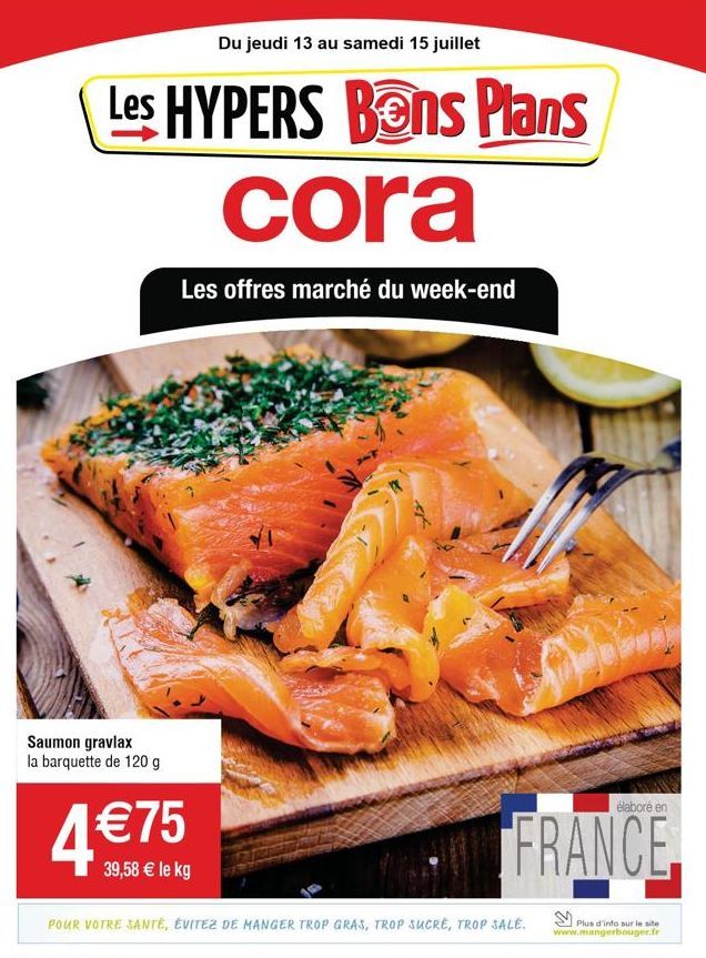 Du jeudi 13 au samedi 15 juillet  Les HYPERS Bons Plans cora  Les offres marché du week-end  Saumon gravlax la barquette de 120 g  4 €75  39,58 € le kg  élaboré en  FRANCE.  POUR VOTRE SANTÉ, ÉVITEZ D