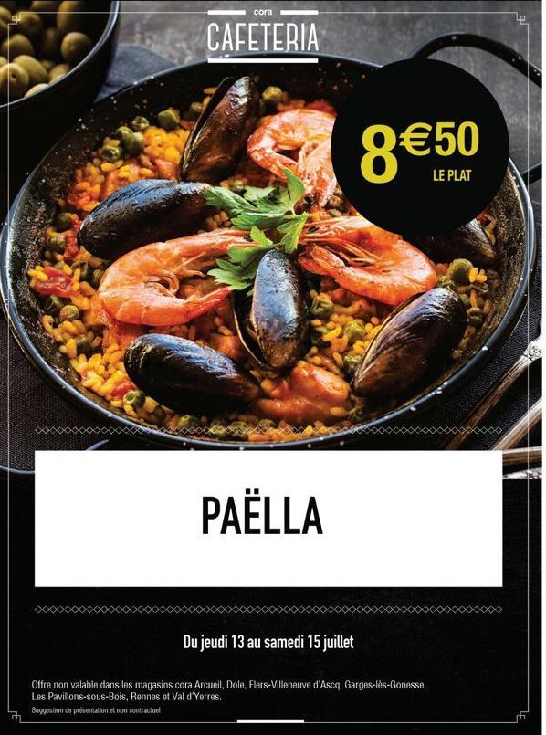 cora  CAFETERIA  PAËLLA  8 €50  LE PLAT  Du jeudi 13 au samedi 15 juillet  Offre non valable dans les magasins cora Arcueil, Dole, Flers-Villeneuve d'Ascq, Garges-lès-Gonesse, Les Pavillons-sous-Bois,