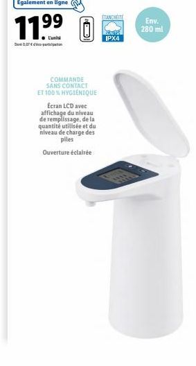 Egalement en ligne  11⁹⁹ 0  99  0,07€  COMMANDE SANS CONTACT ET 100 % HYGIÉNIQUE  Ecran LCD avec affichage du niveau de remplissage, de la quantité utilisée et du niveau de charge des piles  Ouverture