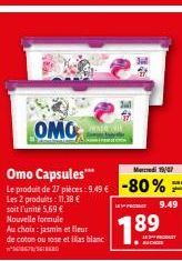 Au choix: jasmin et fleur  de coton ou rose et lilas blanc  OMO  Med 19/07  Omo Capsules*** Le produit de 27 pièces: 9.49 € -80%  Les 2 produits: 11,38 €  soit l'unité 5.69 € Nouvelle formule  1.89  K