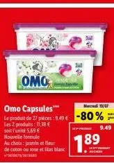 au choix: jasmin et fleur  de coton ou rose et lilas blanc  omo  med 19/07  omo capsules*** le produit de 27 pièces: 9.49 € -80%  les 2 produits: 11,38 €  soit l'unité 5.69 € nouvelle formule  1.89  k