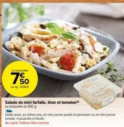 la barquet  7%  lekg: 9.38 €  salade de mini farfalle, thon et tomates  la barquette de 800 g  existe aussi, au même prix, en mini penne poulet et parmesan ou en mini penne tomate, mozzarella et basic
