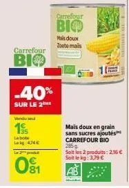 carrefour  bio  vendu sel  19  la boite le kg 474 €  -40%  sur le 2me  la produ  01  wo  carrefour  bio  mais doux zoete mais  lande  285g  soit les 2 produits: 2,16 € soit le kg: 3,79 € 