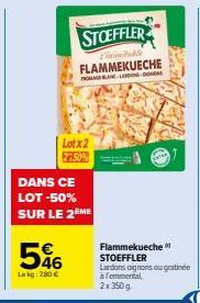 Lotx2 77.50%  DANS CE  LOT -50% SUR LE 2 ME  546  Lekg: 280 €  STOEFFLER  Limitable FLAMMEKUECHE  FROMAGELANLARDONS-NDE  Flammekueche STOEFFLER  Lardons oignons ou gratinee à l'emmental,  2x350g 