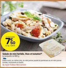 la barquet  7%  lekg: 9.38 €  salade de mini farfalle, thon et tomates  la barquette de 800 g  existe aussi, au même prix, en mini penne poulet et parmesan ou en mini penne tomate, mozzarella et basic