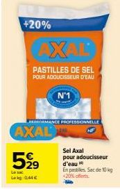 +20%  AXAL  PASTILLES DE SEL  POUR ADOUCISSEUR D'EAU  BEORMANCE PROFESSIONNELLE  AXAL  N°1  5,999  Le sac  Lakg: 0.44€  Sel Axal pour adoucisseur d'eau  En pestiles. Sac de 10 kg +20% offerts 