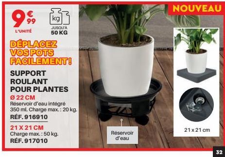 999  L'UNITÉ  kg  JUSQU'À 50 KG  DÉPLACEZ VOS POTS  FACILEMENT!  SUPPORT  ROULANT  POUR PLANTES  Ø 22 CM  Réservoir d'eau intégré 350 ml. Charge max.: 20 kg. RÉF.916910  21 X 21 CM Charge max.: 50 kg.