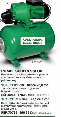 avec pompe électrique  ref. 0968  pompe surpresseur permettent d'avoir de l'eau sous pression constante chez vous. cuve en tôle peinte époxy.  surjet 61-19 l 600 w-0,8 cv 7 m d'aspiration. débit : 2,4