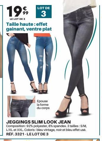 199  LE LOT DE 3  € 99  LOT DE  3  Taille haute: effet gainant, ventre plat  Epouse la forme du corps  JEGGINGS SLIM LOOK JEAN Composition: 92% polyester, 8% spandex. 3 tailles : S/M, L/XL et XXL. Col