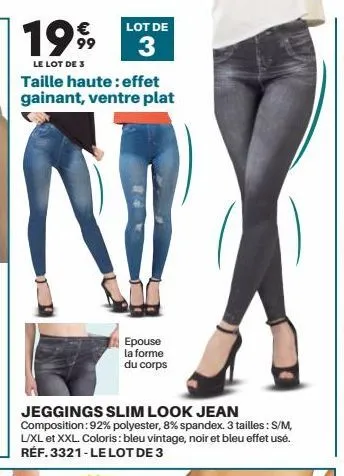 199  le lot de 3  € 99  lot de  3  taille haute: effet gainant, ventre plat  epouse la forme du corps  jeggings slim look jean composition: 92% polyester, 8% spandex. 3 tailles : s/m, l/xl et xxl. col