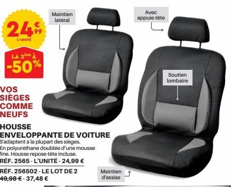 2499  L'UNITÉ  LA 2E À  -50%  Vos SIÈGES COMME  NEUFS  HOUSSE  Maintien latéral  ENVELOPPANTE DE VOITURE S'adaptent à la plupart des sièges.  En polyurethane doublée d'une mousse fine. Housse repose-t