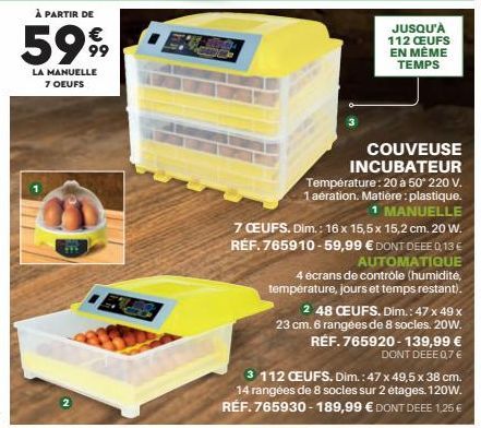 À PARTIR DE  5999  LA MANUELLE 7 OEUFS  JUSQU'À 112 CEUFS EN MÊME TEMPS  COUVEUSE INCUBATEUR Température: 20 à 50° 220 V. 1 aération. Matière: plastique. MANUELLE  7 CEUFS. Dim.: 16 x 15,5 x 15,2 cm. 