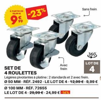 À PARTIR DE 19,99€  999  -23%  Ø 100 MM-RÉF. 72655  LE LOT DE 4-29,99 € -24,99 € -16%  SET DE  4 ROULETTES  Légères pivotantes à platine: 2 standards et 2 avec frein.  Ø 50 MM - REF. 2492-LE LOT DE 4-