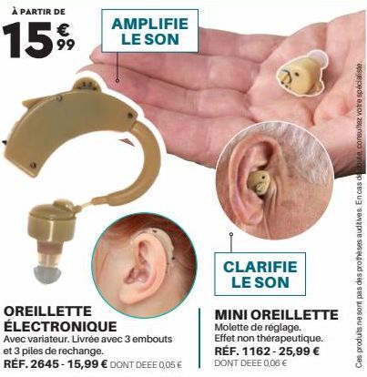 À PARTIR DE  €  1599  AMPLIFIE LE SON  OREILLETTE ÉLECTRONIQUE  Avec variateur. Livrée avec 3 embouts et 3 piles de rechange.  RÉF. 2645-15,99 € DONT DEEE 0,05€  CLARIFIE LE SON  MINI OREILLETTE Molet