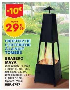 -10€  59,99 €  2999  PROFITEZ DE L'EXTERIEUR À LA NUIT TOMBEE  BRASERO MAYA  Dim. totales: H. 100 x L 30 x P. 30 cm. Haut. des pieds: 3,5 cm. Dim. coupole: H.5x L. 13xl 13 cm. Matière: métal. RÉF. 675