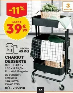 -11%  44,99 €  3999  jusqu'à 45 kg  kg  chariot desserte dim.: l. 43,5 x  l 35 x h. 84,3 cm. en métal. poignée de transport amovible.  4 roulettes.  2 avec frein.  réf.735310  80  3  niveaux 