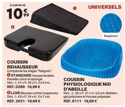 À PARTIR DE  €  109⁹9  COUSSIN REHAUSSEUR Compense les sièges "fatigués". O STANDARD Housse lavable. Flanelle coton et éponge. Dim.: 1.41 x P. 30 x H. 3 à 6 cm. RÉF. 0269-10,99 €  COUSSIN  UNIVERSELS 