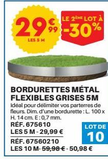 LE 2EME LOT À  299-30%  LES 5 M  BORDURETTES MÉTAL FLEXIBLES GRISES 5M Idéal pour délimiter vos parterres de fleurs. Dim. d'une bordurette : L. 100x H. 14 cm. E: 0,7 mm. RÉF. 675610 LES 5 M-29,99 €  R