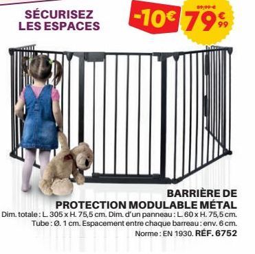 SÉCURISEZ LES ESPACES  89,99€  -10€ 79%  BARRIÈRE DE  PROTECTION MODULABLE MÉTAL  Dim. totale: L. 305 x H. 75,5 cm. Dim. d'un panneau: L. 60 x H. 75,5 cm. Tube: Ø. 1 cm. Espacement entre chaque barrea