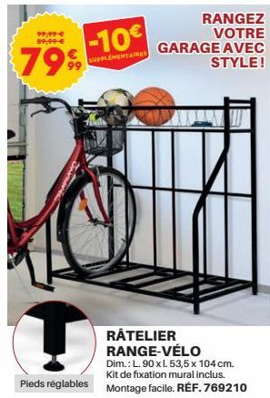 99,99 € 89,99 €  7999  -10€  SUPPLEMENTAIRES  RANGEZ VOTRE GARAGE AVEC STYLE!  RATELIER RANGE-VÉLO  Dim.: L.90 x L 53,5 x 104 cm. Kit de fixation mural inclus.  Pieds réglables Montage facile. RÉF. 76